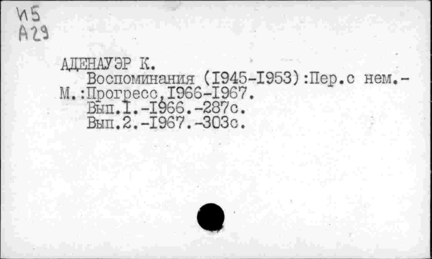 ﻿
АДЕНАУЭР К.
Воспоминания (1945-1953):Пер.
М.:Прогресс.1966-1967.
Вып.1.-1§66.-287с.
Вып.2.-1967.-303с.
нем.